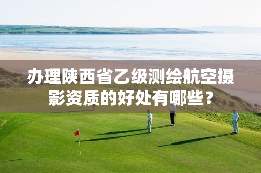 办理陕西省乙级测绘航空摄影资质的好处有哪些？