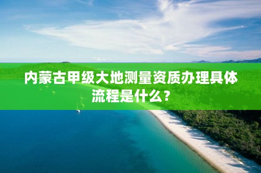 内蒙古甲级大地测量资质办理具体流程是什么？