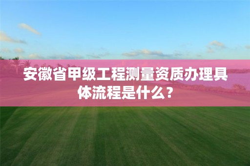 安徽省甲级工程测量资质办理具体流程是什么？