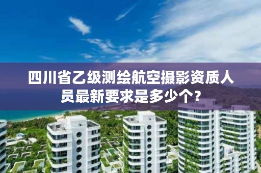 四川省乙级测绘航空摄影资质人员最新要求是多少个？