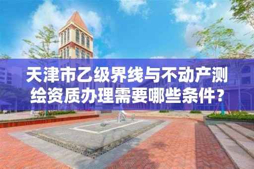 天津市乙级界线与不动产测绘资质办理需要哪些条件？