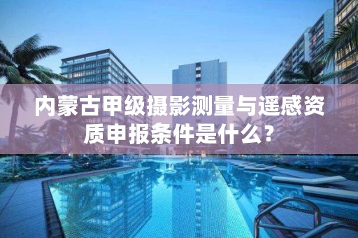 内蒙古甲级摄影测量与遥感资质申报条件是什么？