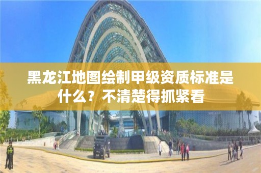 黑龙江地图绘制甲级资质标准是什么？不清楚得抓紧看