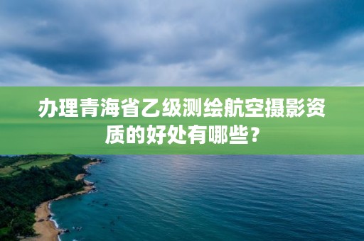 办理青海省乙级测绘航空摄影资质的好处有哪些？