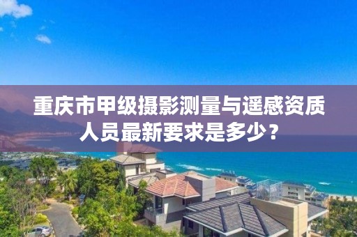 重庆市甲级摄影测量与遥感资质人员最新要求是多少？