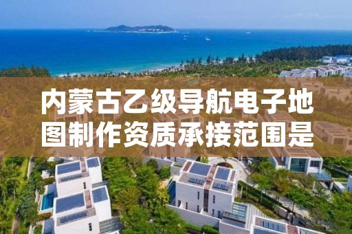 内蒙古乙级导航电子地图制作资质承接范围是有哪些？