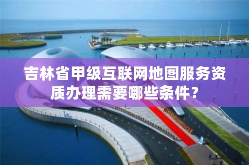 吉林省甲级互联网地图服务资质办理需要哪些条件？