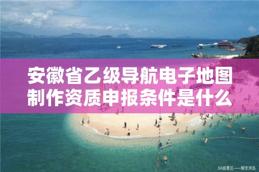 安徽省乙级导航电子地图制作资质申报条件是什么？