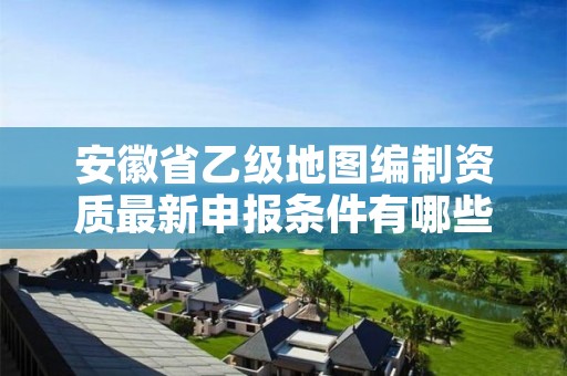 安徽省乙级地图编制资质最新申报条件有哪些呢？