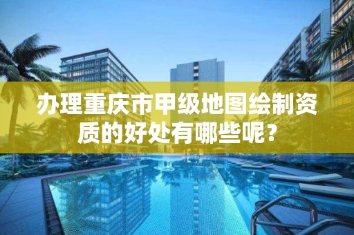 办理重庆市甲级地图绘制资质的好处有哪些呢？