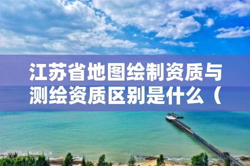 江苏省地图绘制资质与测绘资质区别是什么（看完你就明白了）