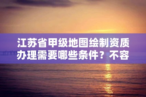 江苏省甲级地图绘制资质办理需要哪些条件？不容错过！