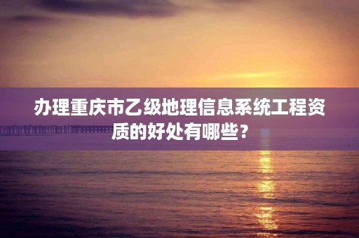 办理重庆市乙级地理信息系统工程资质的好处有哪些？