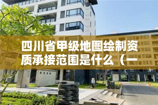 四川省甲级地图绘制资质承接范围是什么（一起来看看吧）