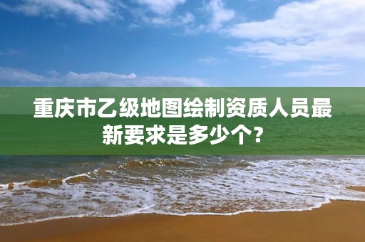 重庆市乙级地图绘制资质人员最新要求是多少个？