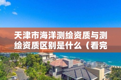 天津市海洋测绘资质与测绘资质区别是什么（看完你就明白了）