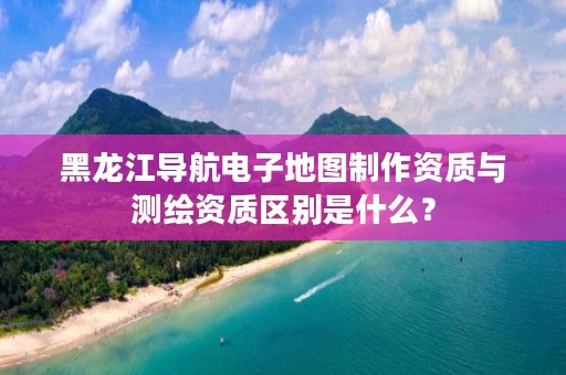 黑龙江导航电子地图制作资质与测绘资质区别是什么？