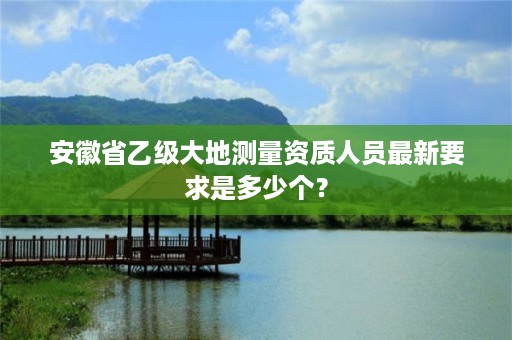 安徽省乙级大地测量资质人员最新要求是多少个？