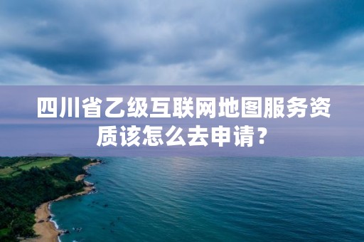 四川省乙级互联网地图服务资质该怎么去申请？