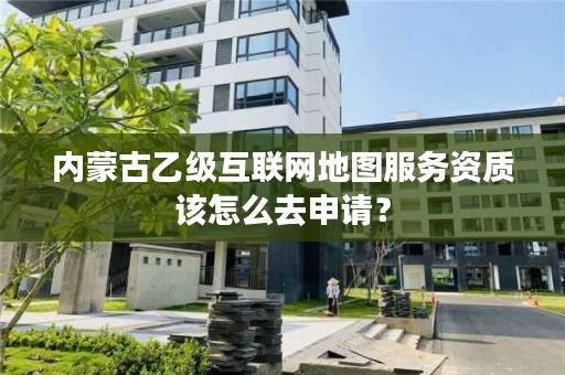 内蒙古乙级互联网地图服务资质该怎么去申请？