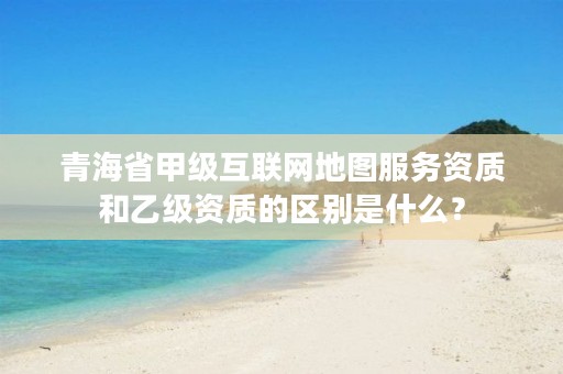 青海省甲级互联网地图服务资质和乙级资质的区别是什么？