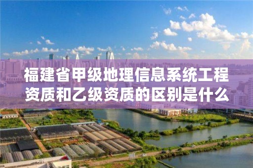 福建省甲级地理信息系统工程资质和乙级资质的区别是什么？