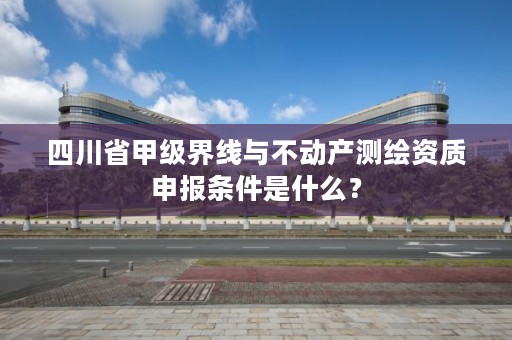 四川省甲级界线与不动产测绘资质申报条件是什么？