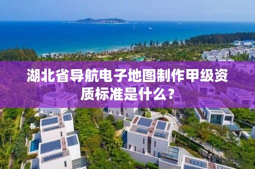 湖北省导航电子地图制作甲级资质标准是什么？