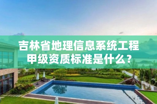 吉林省地理信息系统工程甲级资质标准是什么？