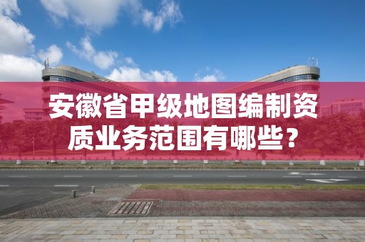 安徽省甲级地图编制资质业务范围有哪些？