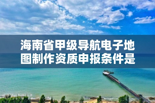 海南省甲级导航电子地图制作资质申报条件是什么？