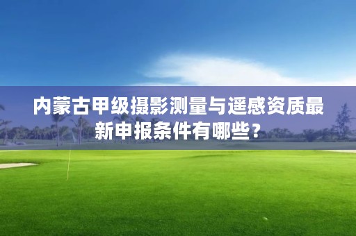 内蒙古甲级摄影测量与遥感资质最新申报条件有哪些？