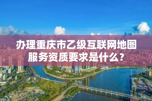 办理重庆市乙级互联网地图服务资质要求是什么？