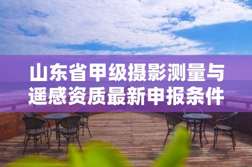 山东省甲级摄影测量与遥感资质最新申报条件有哪些？