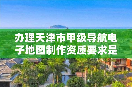 办理天津市甲级导航电子地图制作资质要求是什么？