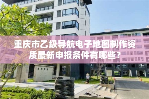 重庆市乙级导航电子地图制作资质最新申报条件有哪些？