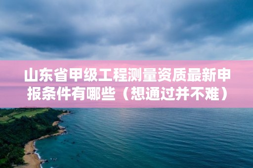 山东省甲级工程测量资质最新申报条件有哪些（想通过并不难）