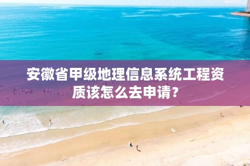 安徽省甲级地理信息系统工程资质该怎么去申请？