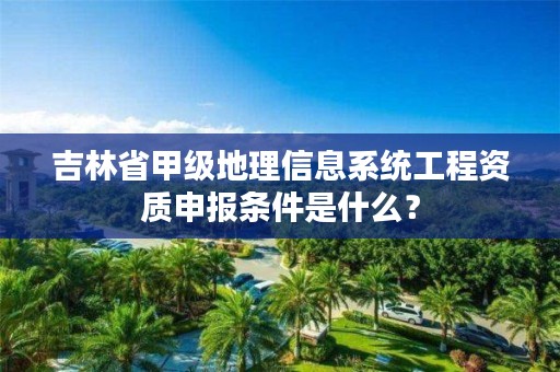 吉林省甲级地理信息系统工程资质申报条件是什么？