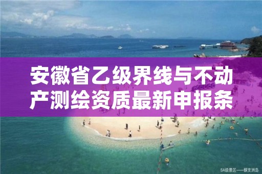 安徽省乙级界线与不动产测绘资质最新申报条件有哪些呢？