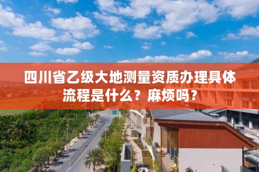 四川省乙级大地测量资质办理具体流程是什么？麻烦吗？