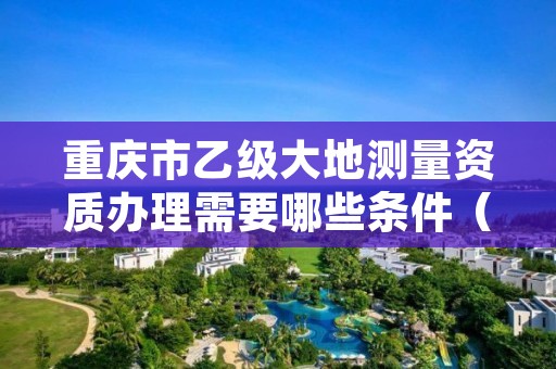 重庆市乙级大地测量资质办理需要哪些条件（具体该怎么做）