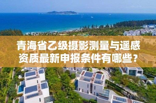 青海省乙级摄影测量与遥感资质最新申报条件有哪些？