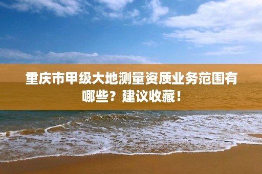 重庆市甲级大地测量资质业务范围有哪些？建议收藏！