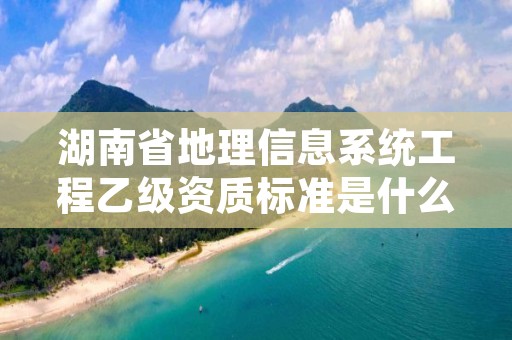 湖南省地理信息系统工程乙级资质标准是什么？