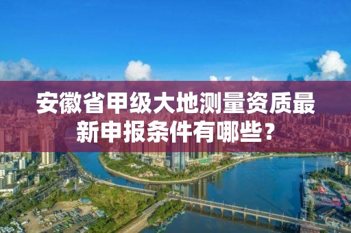 安徽省甲级大地测量资质最新申报条件有哪些？