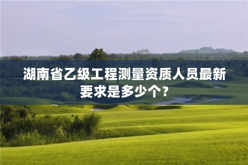 湖南省乙级工程测量资质人员最新要求是多少个？