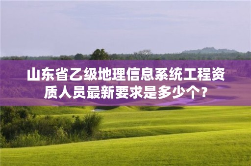 山东省乙级地理信息系统工程资质人员最新要求是多少个？