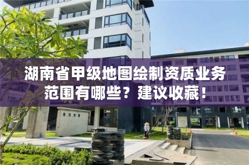 湖南省甲级地图绘制资质业务范围有哪些？建议收藏！