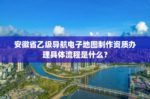 安徽省乙级导航电子地图制作资质办理具体流程是什么？